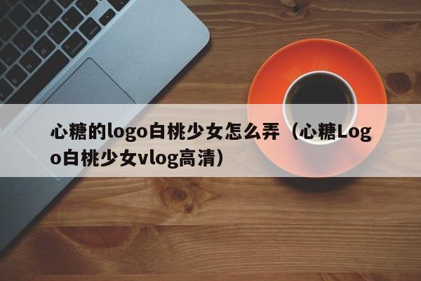 心糖的logo白桃少女怎么弄(心糖Logo白桃少女vlog高清)