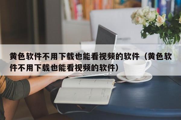 黄色软件不用下载也能看视频的软件(黄色软件不用下载也能看视频的软件)