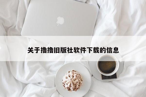 关于撸撸旧版社软件下载的信息