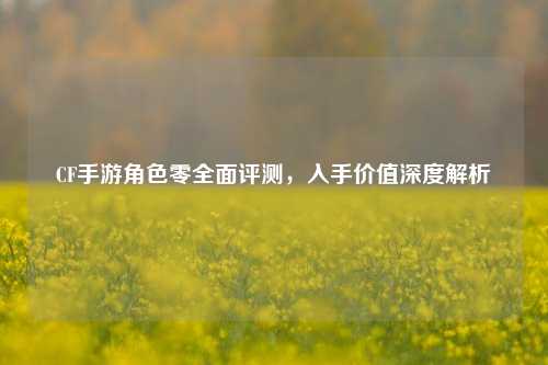CF手游角色零全面评测，入手价值深度解析