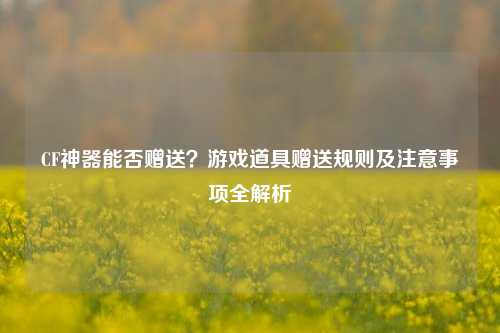 CF神器能否赠送？游戏道具赠送规则及注意事项全解析