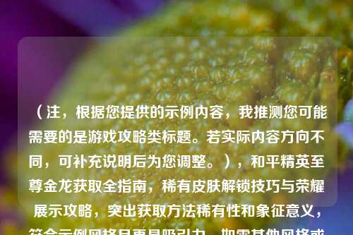 （注，根据您提供的示例内容，我推测您可能需要的是游戏攻略类标题。若实际内容方向不同，可补充说明后为您调整。），和平精英至尊金龙获取全指南，稀有皮肤解锁技巧与荣耀展示攻略，突出获取方法稀有性和象征意义，符合示例风格且更具吸引力。如需其他风格或关键词优化，可进一步调整。）