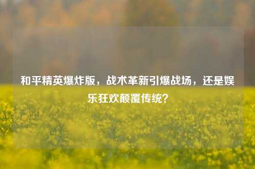 和平精英爆炸版，战术革新引爆战场，还是娱乐狂欢颠覆传统？