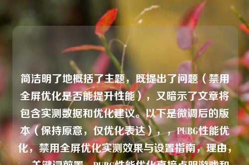 简洁明了地概括了主题，既提出了问题（禁用全屏优化是否能提升性能），又暗示了文章将包含实测数据和优化建议。以下是微调后的版本（保持原意，仅优化表达），，PUBG性能优化，禁用全屏优化实测效果与设置指南，理由，，关键词前置 - PUBG性能优化直接点明游戏和核心目标，吸引玩家注意。，明确内容 - 实测效果强调数据验证，设置指南突出实用性，符合用户搜索意图。，简洁有力 - 避免冗长，同时覆盖关键信息（测试结论+操作指导）。，如果需要更强调争议性，也可用，，全屏优化反而拖累PUBG？实测关闭后的帧率变化与优化步骤，侧重选择即可。