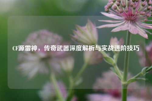 CF源雷神，传奇武器深度解析与实战进阶技巧