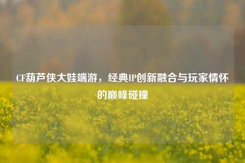 CF葫芦侠大娃端游，经典IP创新融合与玩家情怀的巅峰碰撞
