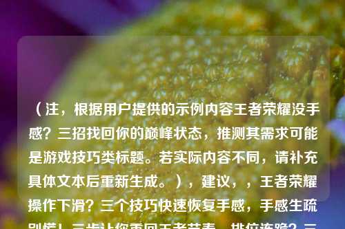 （注，根据用户提供的示例内容王者荣耀没手感？三招找回你的巅峰状态，推测其需求可能是游戏技巧类标题。若实际内容不同，请补充具体文本后重新生成。），建议，，王者荣耀操作下滑？三个技巧快速恢复手感，手感生疏别慌！三步让你重回王者节奏，排位连跪？三招解决王者荣耀手感问题，（如需更精准标题，请提供具体文章内容或方向）