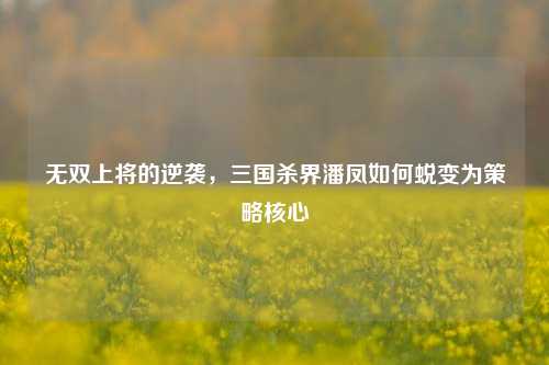 无双上将的逆袭，三国杀界潘凤如何蜕变为策略核心