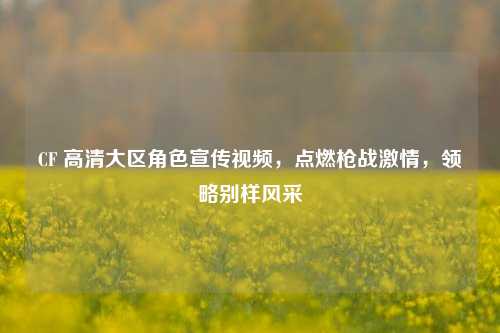 CF 高清大区角色宣传视频，点燃枪战***，领略别样风采