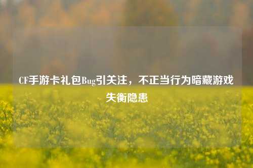 CF手游卡礼包Bug引关注，不正当行为暗藏游戏失衡隐患