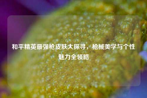 和平精英最强枪皮肤大探寻，枪械美学与个性魅力全领略