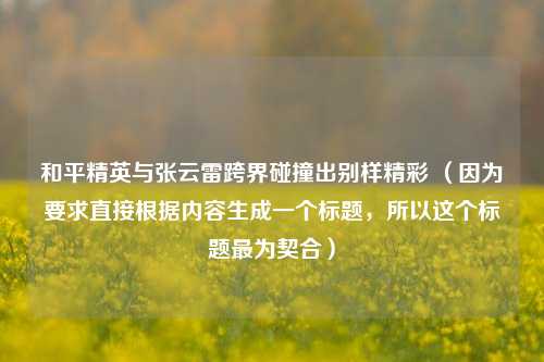 和平精英与张云雷跨界碰撞出别样精彩 （因为要求直接根据内容生成一个标题，所以这个标题最为契合）