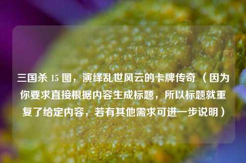 三国杀 15 图，演绎乱世风云的卡牌传奇 （因为你要求直接根据内容生成标题，所以标题就重复了给定内容，若有其他需求可进一步说明）