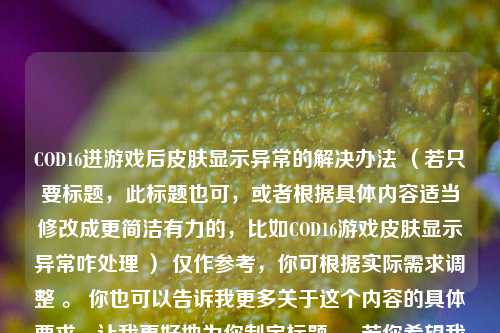 COD16进游戏后皮肤显示异常的解决办法 （若只要标题，此标题也可，或者根据具体内容适当修改成更简洁有力的，比如COD16游戏皮肤显示异常咋处理 ） 仅作参考，你可根据实际需求调整 。 你也可以告诉我更多关于这个内容的具体要求，让我更好地为你制定标题 。 若你希望我继续优化，欢迎随时提出 。 你还可以指定特定的风格或关键词融入标题，这样会更符合你的心意 。 期待你更详细的要求 。 你对这个标题满意吗？或者你还有其他想法吗？ 若你需要重新生成标题，请提供更详细的原始内容，以便我能更精准地给出合适的