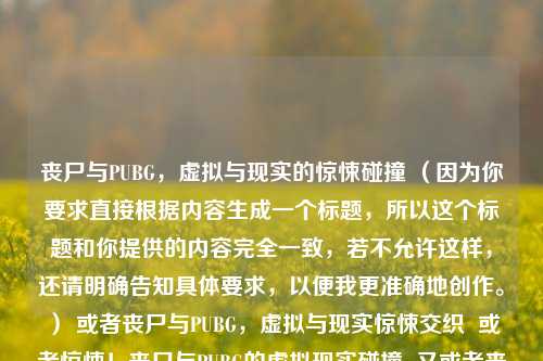丧尸与PUBG，虚拟与现实的惊悚碰撞 （因为你要求直接根据内容生成一个标题，所以这个标题和你提供的内容完全一致，若不允许这样，还请明确告知具体要求，以便我更准确地创作。） 或者丧尸与PUBG，虚拟与现实惊悚交织  或者惊悚！丧尸与PUBG的虚拟现实碰撞  又或者丧尸遇上PUBG，虚拟与现实的惊悚火花  再或者虚拟与现实的惊悚交融，丧尸与PUBG  你看看这些标题是否符合你心意，若不符合，你可以告诉我具体的修改方向，比如字数要求、突出重点等，我会继续为你优化。 以下为你生成一个新的标题供参考，丧尸
