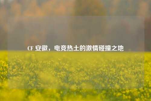 CF 安徽，电竞热土的***碰撞之地