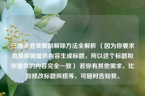 三国杀登录限制解除 *** 全解析 （因为你要求直接根据提供内容生成标题，所以这个标题和你提供的内容完全一致） 若你有其他需求，比如修改标题风格等，可随时告知我。