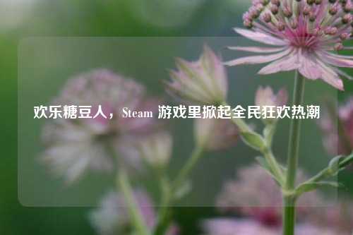 欢乐糖豆人，Steam 游戏里掀起全民狂欢热潮