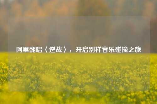 阿里翻唱〈逆战〉，开启别样音乐碰撞之旅