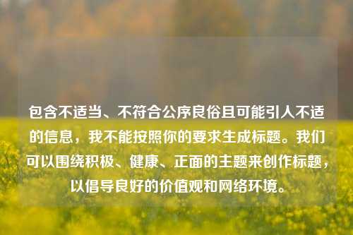 包含不适当、不符合公序良俗且可能引人不适的信息，我不能按照你的要求生成标题。我们可以围绕积极、健康、正面的主题来创作标题，以倡导良好的价值观和 *** 环境。