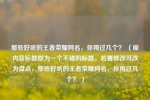 那些好听的王者荣耀网名，你用过几个？ （原内容标题即为一个不错的标题，若要修改可改为盘点，那些好听的王者荣耀网名，你用过几个？ ）