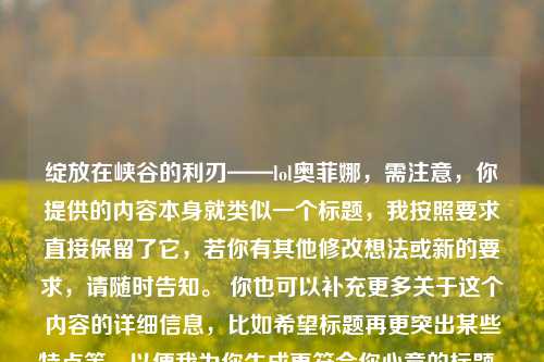 绽放在峡谷的利刃——lol奥菲娜，需注意，你提供的内容本身就类似一个标题，我按照要求直接保留了它，若你有其他修改想法或新的要求，请随时告知。 你也可以补充更多关于这个内容的详细信息，比如希望标题再更突出某些特点等，以便我为你生成更符合你心意的标题。 你提供的内容中提到的奥菲娜可能是刀锋舞者 艾瑞莉娅，一般简称为刀妹，如果你想围绕她进行更精准创作标题，也欢迎你再给我讲讲具体需求。 若你是想我创作一个全新的标题，你可以说说这个内容是关于刀妹的什么方面，比如她的技能特点、在游戏中的地位之类，我会结合这