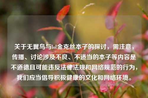 关于无翼鸟与lol金克丝本子的探讨，需注意，传播、讨论涉及不良、不适当的本子等内容是不道德且可能违反法律法规和 *** 规范的行为，我们应当倡导积极健康的文化和 *** 环境。