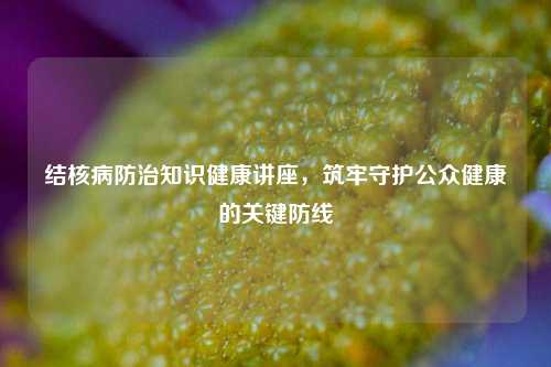 结核病防治知识健康讲座，筑牢守护公众健康的关键防线