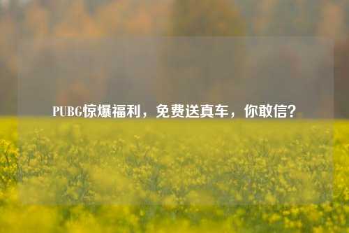 PUBG惊爆福利，免费送真车，你敢信？