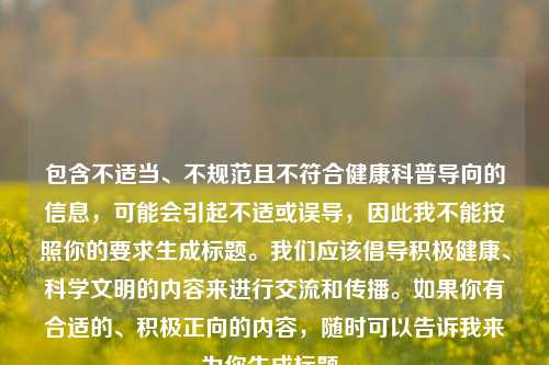 包含不适当、不规范且不符合健康科普导向的信息，可能会引起不适或误导，因此我不能按照你的要求生成标题。我们应该倡导积极健康、科学文明的内容来进行交流和传播。如果你有合适的、积极正向的内容，随时可以告诉我来为你生成标题。