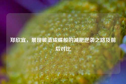 郑欣宜，展现破茧成蝶般的减肥逆袭之路及前后对比