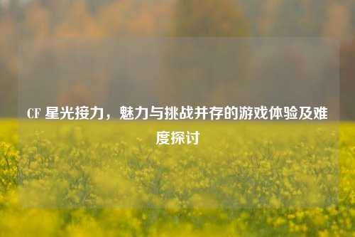 CF 星光接力，魅力与挑战并存的游戏体验及难度探讨
