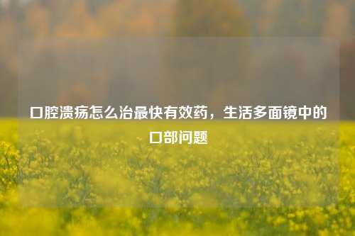口腔溃疡怎么治最快有效药,生活多面镜中的口部问题