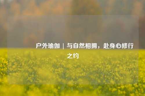 🌳户外瑜伽 | 与自然相拥，赴身心修行之约