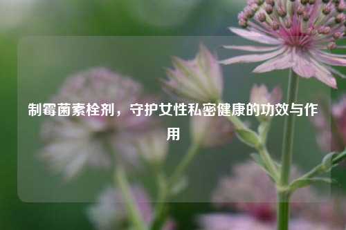 制霉菌素栓剂，守护女性私密健康的功效与作用