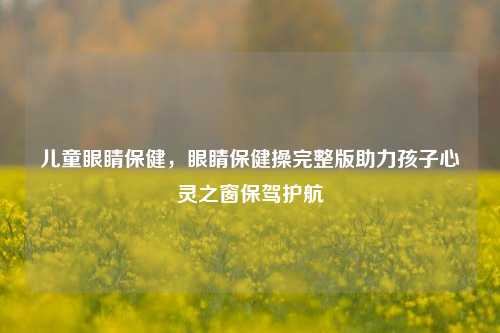 儿童眼睛保健，眼睛保健操完整版助力孩子心灵之窗保驾护航