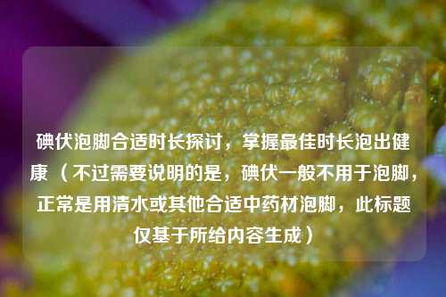 碘伏泡脚合适时长探讨，掌握更佳时长泡出健康 （不过需要说明的是，碘伏一般不用于泡脚，正常是用清水或其他合适中药材泡脚，此标题仅基于所给内容生成）