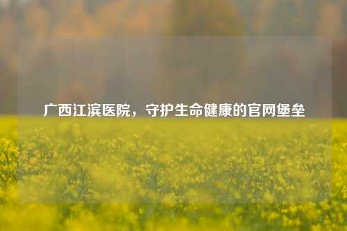 广西江滨医院，守护生命健康的官网堡垒