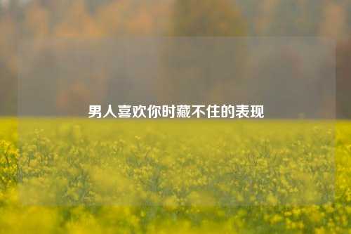 男人喜欢你时藏不住的表现