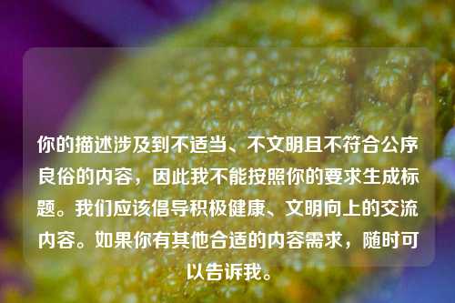 你的描述涉及到不适当、不文明且不符合公序良俗的内容,因此我不能按照你的要求生成标题。我们应该倡导积极健康、文明向上的交流内容。如果你有其他合适的内容需求,随时可以告诉我。