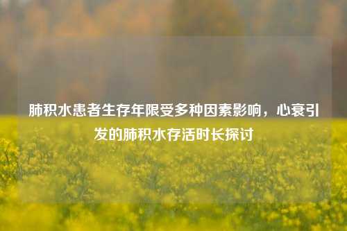 肺积水患者生存年限受多种因素影响，心衰引发的肺积水存活时长探讨