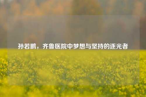 孙若鹏，齐鲁医院中梦想与坚持的逐光者
