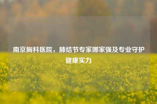 南京胸科医院，肺结节专家哪家强及专业守护健康实力