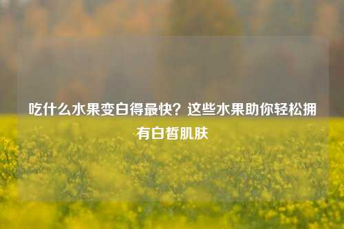 吃什么水果变白得最快？这些水果助你轻松拥有白皙肌肤