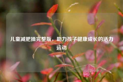 儿童减肥操完整版，助力孩子健康成长的活力运动