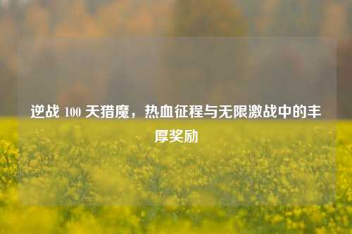 逆战 100 天猎魔，热血征程与无限激战中的丰厚奖励