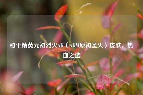 和平精英元初烈火AK（AKM原初圣火）皮肤，热血之选