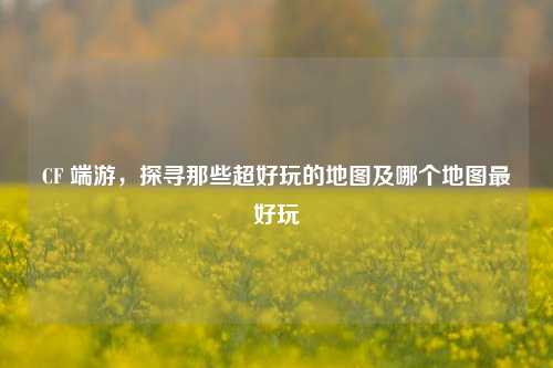 CF 端游，探寻那些超好玩的地图及哪个地图更好玩