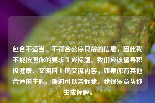 包含不适当、不符合公序良俗的信息，因此我不能按照你的要求生成标题。我们应该倡导积极健康、文明向上的交流内容。如果你有其他合适的主题，随时可以告诉我，我很乐意帮你生成标题。