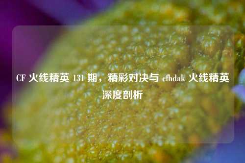 CF 火线精英 131 期，精彩对决与 cfhdak 火线精英深度剖析